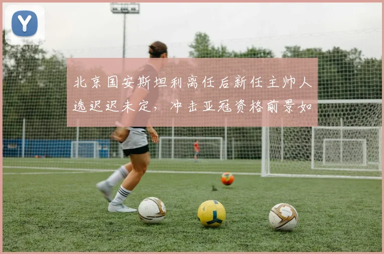 北京国安斯坦利离任后新任主帅人选迟迟未定，冲击亚冠资格前景如何？