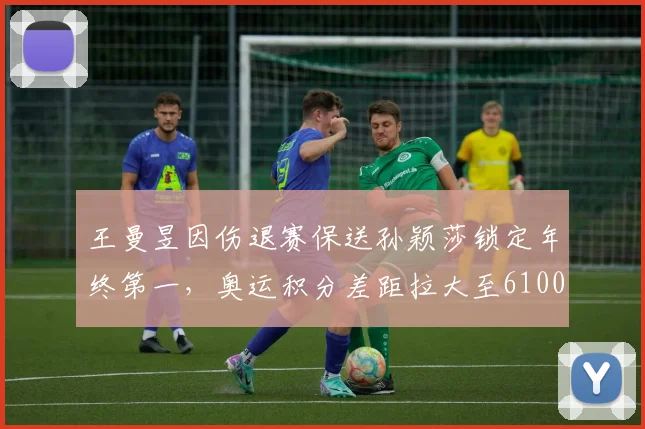 王曼昱因伤退赛保送孙颖莎锁定年终第一，奥运积分差距拉大至6100分