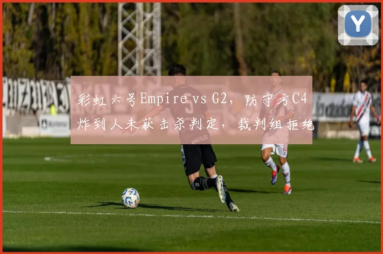 彩虹六号Empire vs G2，防守方C4炸到人未获击杀判定，裁判组拒绝查看录像回放