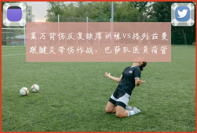 莱万背伤反复缺席训练vs格列兹曼跟腱炎带伤作战,巴萨队医负荷管理引争议