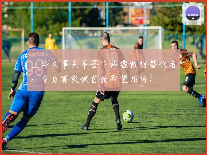 上海久事关辛签下弗雷戴特替代者,季后赛突破首轮希望几何?