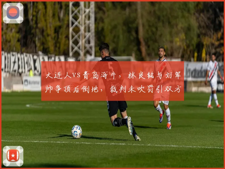 大连人vs青岛海牛，林良铭与刘军帅争顶后倒地，裁判未吹罚引双方教练组不满
