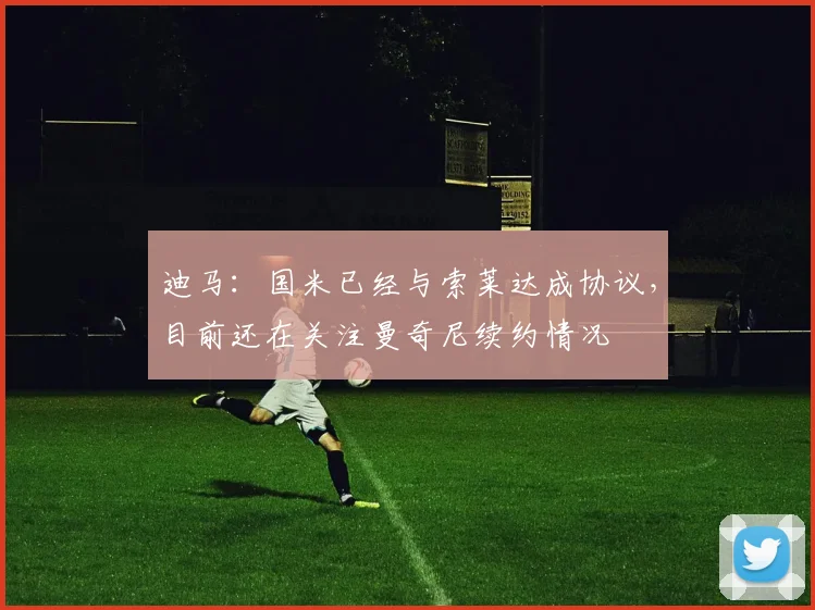迪马：国米已经与索莱达成协议，目前还在关注曼奇尼续约情况